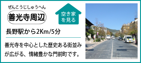 善光寺周辺 長野駅から2Km/5分 善光寺を中心とした歴史ある街並みが広がる、情緒豊かな門前町です。